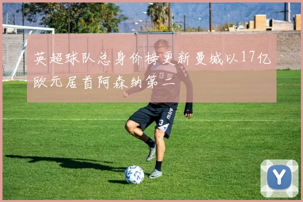 英超球队总身价榜更新曼城以17亿欧元居首阿森纳第二