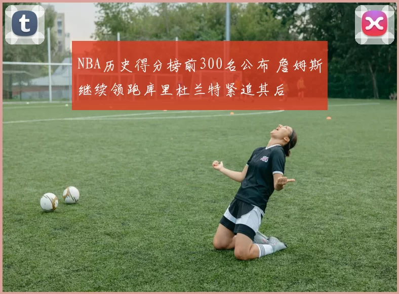 NBA历史得分榜前300名公布 詹姆斯继续领跑库里杜兰特紧追其后