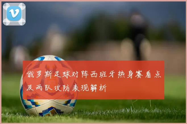 俄罗斯足球对阵西班牙热身赛看点及两队攻防表现解析