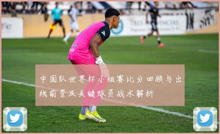 中国队世界杯小组赛比分回顾与出线前景及关键球员战术解析