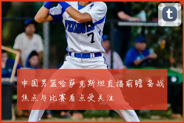中国男篮哈萨克斯坦直播前瞻 备战焦点与比赛看点受关注