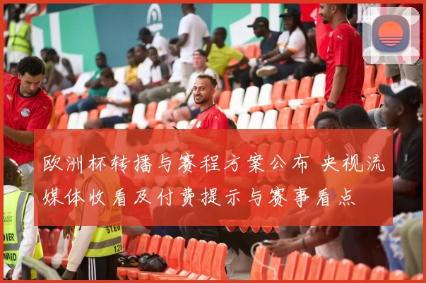 欧洲杯转播与赛程方案公布 央视流媒体收看及付费提示与赛事看点