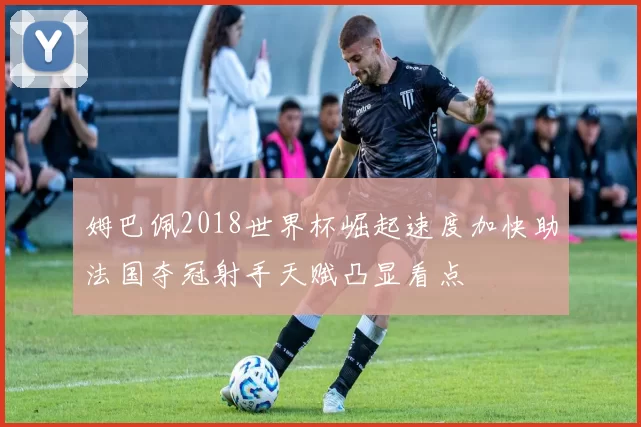 姆巴佩2018世界杯崛起速度加快助法国夺冠射手天赋凸显看点