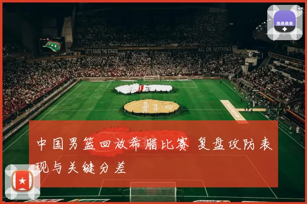 中国男篮回放希腊比赛 复盘攻防表现与关键分差