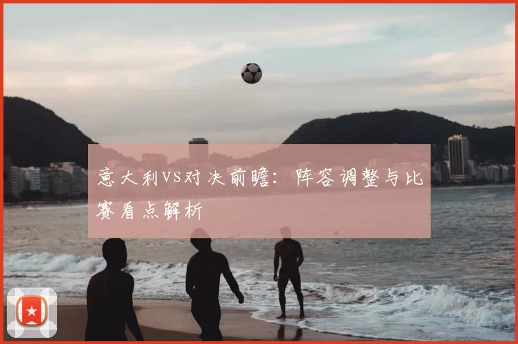 意大利vs对决前瞻：阵容调整与比赛看点解析