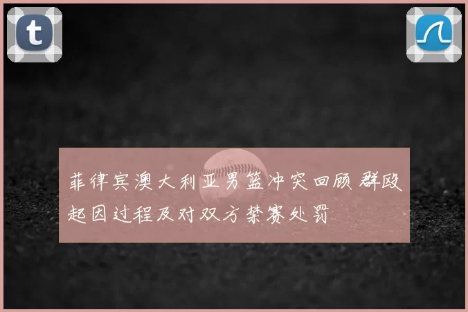 菲律宾澳大利亚男篮冲突回顾 群殴起因过程及对双方禁赛处罚