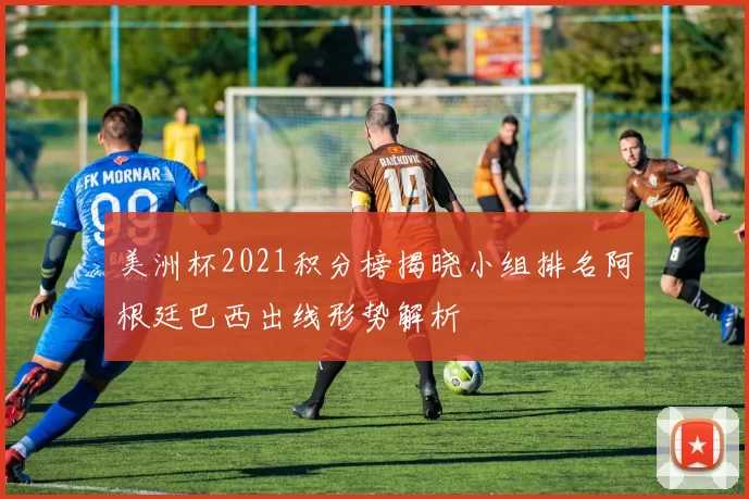 美洲杯2021积分榜揭晓小组排名阿根廷巴西出线形势解析
