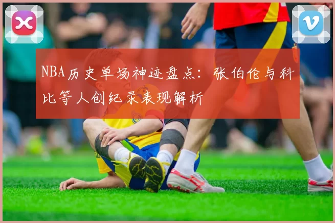 NBA历史单场神迹盘点:张伯伦与科比等人创纪录表现解析