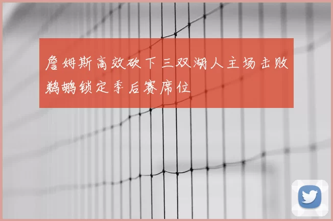 詹姆斯高效砍下三双湖人主场击败鹈鹕锁定季后赛席位