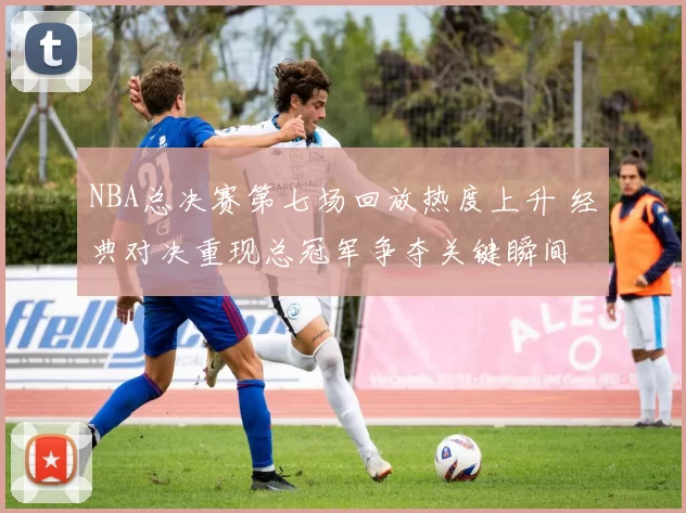 NBA总决赛第七场回放热度上升 经典对决重现总冠军争夺关键瞬间