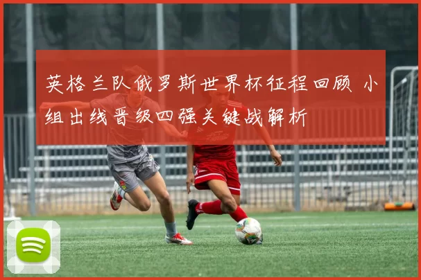 英格兰队俄罗斯世界杯征程回顾 小组出线晋级四强关键战解析
