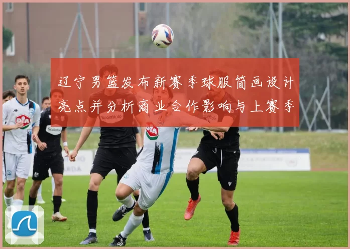 辽宁男篮发布新赛季球服简画设计亮点并分析商业合作影响与上赛季对比