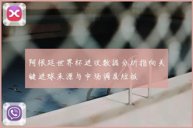 阿根廷世界杯进攻数据分析指向关键进球来源与中场调度短板
