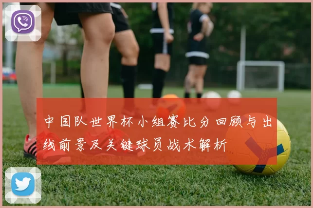 中国队世界杯小组赛比分回顾与出线前景及关键球员战术解析