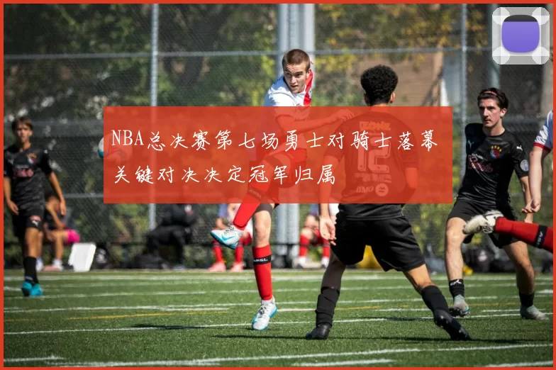 NBA总决赛第七场勇士对骑士落幕 关键对决决定冠军归属