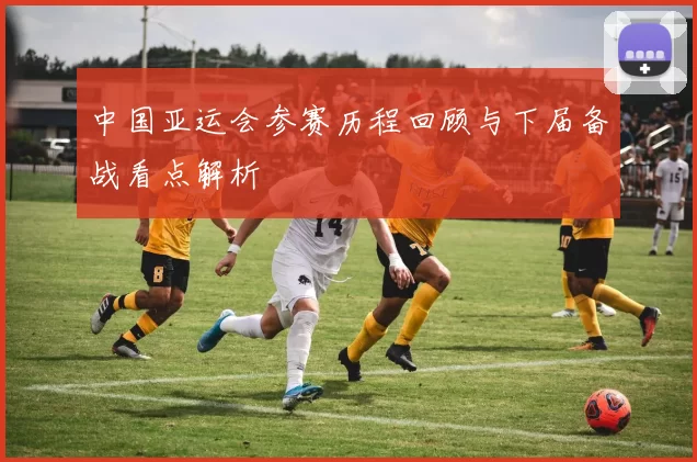 中国亚运会参赛历程回顾与下届备战看点解析