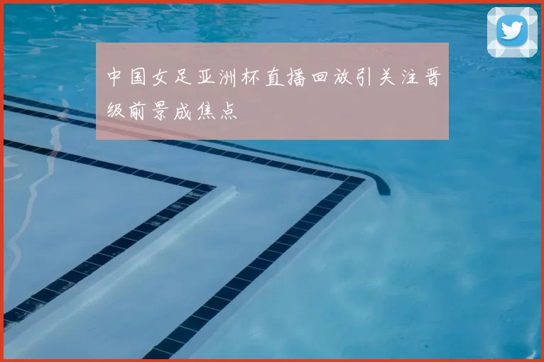 中国女足亚洲杯直播回放引关注晋级前景成焦点