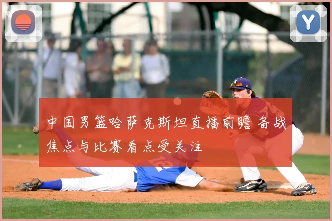 中国男篮哈萨克斯坦直播前瞻 备战焦点与比赛看点受关注