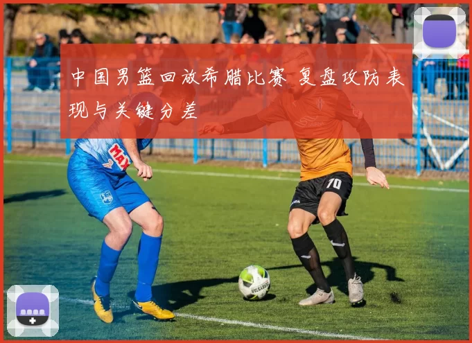 中国男篮回放希腊比赛 复盘攻防表现与关键分差