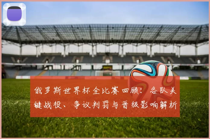 俄罗斯世界杯全比赛回顾：各队关键战役、争议判罚与晋级影响解析