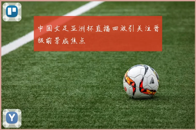 中国女足亚洲杯直播回放引关注晋级前景成焦点