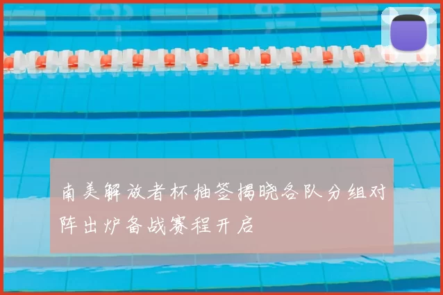 南美解放者杯抽签揭晓各队分组对阵出炉备战赛程开启