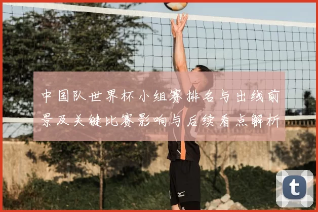 中国队世界杯小组赛排名与出线前景及关键比赛影响与后续看点解析