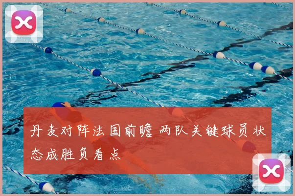 丹麦对阵法国前瞻 两队关键球员状态成胜负看点