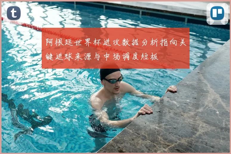 阿根廷世界杯进攻数据分析指向关键进球来源与中场调度短板