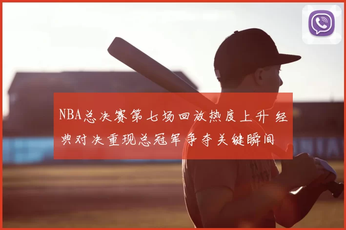 NBA总决赛第七场回放热度上升 经典对决重现总冠军争夺关键瞬间