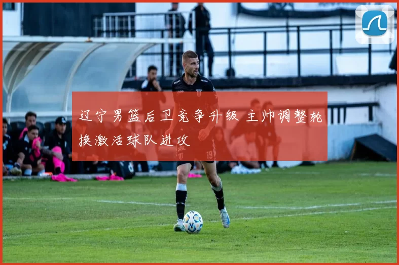 辽宁男篮后卫竞争升级 主帅调整轮换激活球队进攻