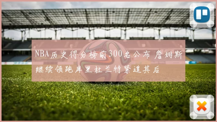NBA历史得分榜前300名公布 詹姆斯继续领跑库里杜兰特紧追其后