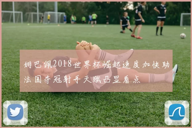 姆巴佩2018世界杯崛起速度加快助法国夺冠射手天赋凸显看点