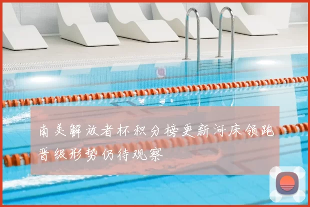 南美解放者杯积分榜更新河床领跑晋级形势仍待观察